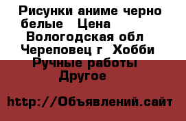 Рисунки аниме черно-белые › Цена ­ 25-50 - Вологодская обл., Череповец г. Хобби. Ручные работы » Другое   